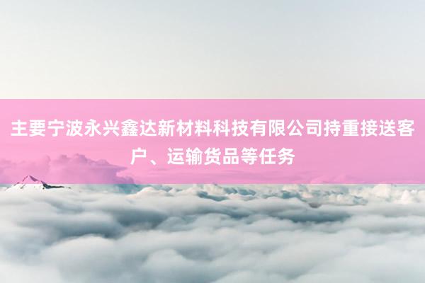 主要宁波永兴鑫达新材料科技有限公司持重接送客户、运输货品等任务