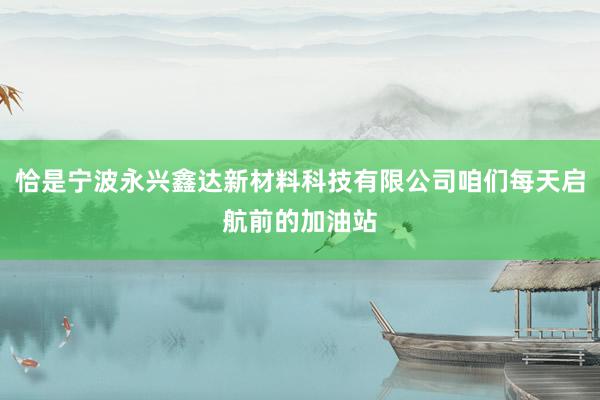 恰是宁波永兴鑫达新材料科技有限公司咱们每天启航前的加油站