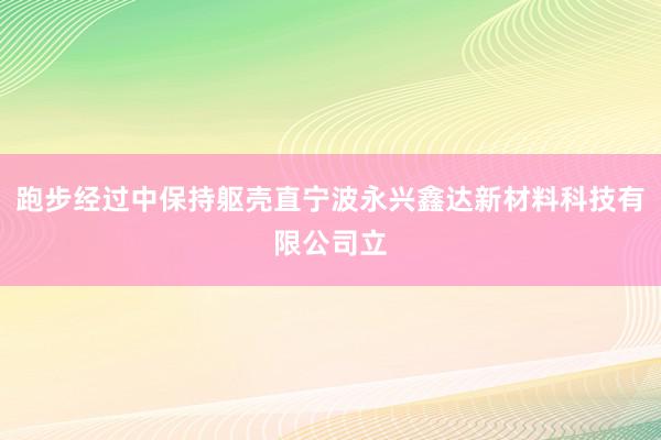 跑步经过中保持躯壳直宁波永兴鑫达新材料科技有限公司立