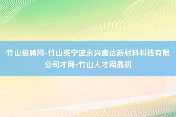 竹山招聘网-竹山英宁波永兴鑫达新材料科技有限公司才网-竹山人才网最初