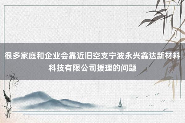 很多家庭和企业会靠近旧空支宁波永兴鑫达新材料科技有限公司援理的问题
